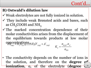 Cont’d…
B) Ostwald’s dilution law
 Weak electrolytes are not fully ionized in solution.
 They include weak Brønsted acids and bases, such
as CH3COOH and NH3
 The marked concentration dependence of their
molar conductivities arises from the displacement of
the equilibrium towards products at low molar
concentrations.
• The conductivity depends on the number of ions in
the solution, and therefore on the degree of
ionization, α, of the electrolyte (degree of
( ) 2 ( ) 3 ( ) ( )aq l aq aqHA H O H O A   3H O A
a
HA
a a
K
a
 

34
 