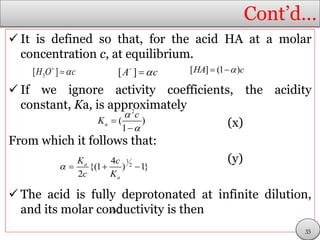 Cont’d…
 It is defined so that, for the acid HA at a molar
concentration c, at equilibrium.
 If we ignore activity coefficients, the acidity
constant, Ka, is approximately
(x)
From which it follows that:
(y)
 The acid is fully deprotonated at infinite dilution,
and its molar conductivity is then
3[ ]H O c
 [ ]A c
 [ ] (1 )HA c 
2
( )
1
a
c
K




1
2
4
{(1 ) 1}
2
a
a
K c
c K
   
m


35
 