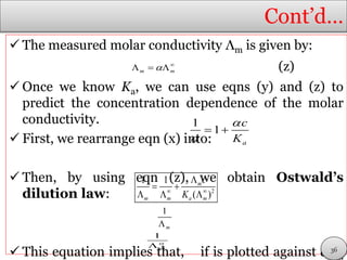 Cont’d…
 The measured molar conductivity Λm is given by:
(z)
 Once we know Ka, we can use eqns (y) and (z) to
predict the concentration dependence of the molar
conductivity.
 First, we rearrange eqn (x) into:
 Then, by using eqn (z), we obtain Ostwald’s
dilution law:
 This equation implies that, if is plotted against cΛm
m m 
  
1
1
a
c
K


 
2
1 1
( )
m
m m a m
c
K 

 
  
1
m
1
m


36
 