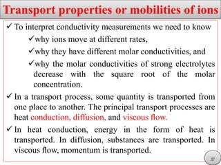 Transport properties or mobilities of ions
 To interpret conductivity measurements we need to know
why ions move at different rates,
why they have different molar conductivities, and
why the molar conductivities of strong electrolytes
decrease with the square root of the molar
concentration.
 In a transport process, some quantity is transported from
one place to another. The principal transport processes are
heat conduction, diffusion, and viscous ﬂow.
 In heat conduction, energy in the form of heat is
transported. In diffusion, substances are transported. In
viscous ﬂow, momentum is transported.
37
 