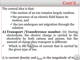 Cont’d…
The central idea is that:
the motion of an ion remains largely random,
the presence of an electric field biases its
motion, and
 the ion undergoes net migration through the
solution
A) Transport /Transference number, (t): During
electrolysis, the electric charge is carried in the
electrolyte by both cations and anions, but the
amount of charge they transport is different.
 Which is the fraction of current that is carried by
the given type of ion.
Ji is current density and jtotal is the magnitude of total
i
i
total
j
t
j

38
 