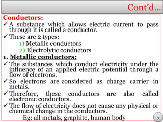 Cont’d…
Conductors:
 A substance which allows electric current to pass
through it is called a conductor.
 These are 2 types:
1) Metallic conductors
2) Electrolytic conductors
1. Metallic conductors:
 The substances which conduct electricity under the
influence of an applied electric potential through a
flow of electrons.
 So electrons are considered as charge carrier in
metals.
 Therefore, these conductors are also called
electronic conductors.
 The flow of electricity does not cause any physical or
chemical change in the conductors.
Eg: all metals, graphite, human body 3
 