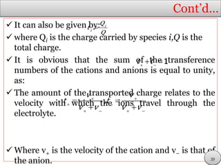 Cont’d…
 It can also be given by:
 where Qi is the charge carried by species i,Q is the
total charge.
 It is obvious that the sum of the transference
numbers of the cations and anions is equal to unity,
as:
 The amount of the transported charge relates to the
velocity with which the ions travel through the
electrolyte.
 Where v+ is the velocity of the cation and v− is that of
the anion.
 i
i
Q
t
Q
 
 t t 1
 
 
   
 
 
v v
t t
v v v v
,
39
 