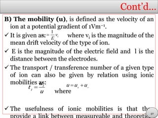 Cont’d…
B) The mobility (u), is defined as the velocity of an
ion at a potential gradient of 1Vm−1.
 It is given as: where vi is the magnitude of the
mean drift velocity of the type of ion.
 E is the magnitude of the electric field and l is the
distance between the electrodes.
 The transport / transference number of a given type
of ion can also be given by relation using ionic
mobilities as:
where
 The usefulness of ionic mobilities is that they
i iu v
E

l
 i
i
u
t
u
 
 u u u
40
 