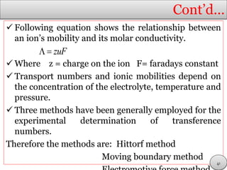 Cont’d…
 Following equation shows the relationship between
an ion’s mobility and its molar conductivity.
 Where z = charge on the ion F= faradays constant
 Transport numbers and ionic mobilities depend on
the concentration of the electrolyte, temperature and
pressure.
 Three methods have been generally employed for the
experimental determination of transference
numbers.
Therefore the methods are: Hittorf method
Moving boundary method
zuF 
41
 