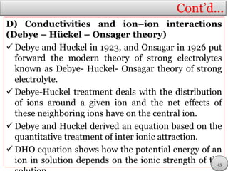 Cont’d…
D) Conductivities and ion–ion interactions
(Debye – Hückel – Onsager theory)
 Debye and Huckel in 1923, and Onsagar in 1926 put
forward the modern theory of strong electrolytes
known as Debye- Huckel- Onsagar theory of strong
electrolyte.
 Debye-Huckel treatment deals with the distribution
of ions around a given ion and the net effects of
these neighboring ions have on the central ion.
 Debye and Huckel derived an equation based on the
quantitative treatment of inter ionic attraction.
 DHO equation shows how the potential energy of an
ion in solution depends on the ionic strength of the43
 