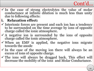 Cont’d…
 In the case of strong electrolytes the value of molar
conductance at infinite dilution is much less than unity
due to following effects:
i. Relaxation effect:
 Interionic forces are present and each ion has a tendency
to be surrounded on the time average by ions of opposite
charge called the ionic atmosphere.
 A negative ion is surrounded by the ions of opposite
charge called the ionic atmosphere.
 When an EMF is applied, the negative ions migrate
towards the anode
 In the case of the moving ion there will always be an
excess of ions of opposite charge.
 The ions will always be dragged back. This effect will
decrease the mobility of the ions and Molar Conductance.
44
 