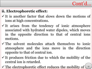 Cont’d…
ii. Electrophoretic effect:
 It is another factor that slows down the motions of
ions at high concentrations.
 It arises from the tendency of ionic atmosphere
associated with hydrated water dipoles, which moves
in the opposite direction to that of central ions
motions.
 The solvent molecules attach themselves to ionic
atmosphere and the ions move in the direction
opposite to that of central ion.
 It produces friction due to which the mobility of the
central ion is retarded.
 The electrophoretic effect reduces the mobility of the45
 