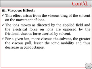 Cont’d…
iii. Viscous Effect:
 This effect arises from the viscous drag of the solvent
on the movement of ions.
 The ions moves as directed by the applied field and
the electrical force on ions are opposed by the
frictional viscous force exerted by solvent.
 For a given ion, more viscous the solvent, the greater
the viscous pull, lesser the ionic mobility and thus
decrease in conductance.
46
 