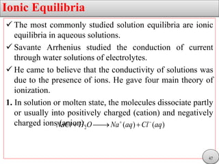 Ionic Equilibria
 The most commonly studied solution equilibria are ionic
equilibria in aqueous solutions.
 Savante Arrhenius studied the conduction of current
through water solutions of electrolytes.
 He came to believe that the conductivity of solutions was
due to the presence of ions. He gave four main theory of
ionization.
1. In solution or molten state, the molecules dissociate partly
or usually into positively charged (cation) and negatively
charged ions (anion).2 ( ) ( )NaCl H O Na aq Cl aq 
  
47
 