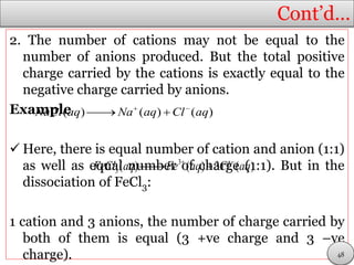 Cont’d…
2. The number of cations may not be equal to the
number of anions produced. But the total positive
charge carried by the cations is exactly equal to the
negative charge carried by anions.
Example
 Here, there is equal number of cation and anion (1:1)
as well as equal number of charge (1:1). But in the
dissociation of FeCl3:
1 cation and 3 anions, the number of charge carried by
both of them is equal (3 +ve charge and 3 –ve
charge).
( ) ( ) ( )NaCl aq Na aq Cl aq 
 
3
3( ) ( ) 3 ( )FeCl aq Fe aq Cl aq 
 
48
 