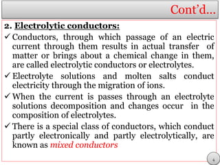Cont’d…
2. Electrolytic conductors:
 Conductors, through which passage of an electric
current through them results in actual transfer of
matter or brings about a chemical change in them,
are called electrolytic conductors or electrolytes.
 Electrolyte solutions and molten salts conduct
electricity through the migration of ions.
 When the current is passes through an electrolyte
solutions decomposition and changes occur in the
composition of electrolytes.
 There is a special class of conductors, which conduct
partly electronically and partly electrolytically, are
known as mixed conductors
4
 
