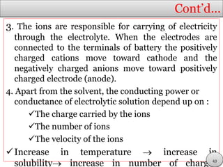 Cont’d…
3. The ions are responsible for carrying of electricity
through the electrolyte. When the electrodes are
connected to the terminals of battery the positively
charged cations move toward cathode and the
negatively charged anions move toward positively
charged electrode (anode).
4. Apart from the solvent, the conducting power or
conductance of electrolytic solution depend up on :
The charge carried by the ions
The number of ions
The velocity of the ions
Increase in temperature  increase in
solubility increase in number of charges49
 