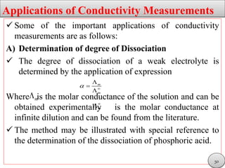 Applications of Conductivity Measurements
 Some of the important applications of conductivity
measurements are as follows:
A) Determination of degree of Dissociation
 The degree of dissociation of a weak electrolyte is
determined by the application of expression
Where is the molar conductance of the solution and can be
obtained experimentally is the molar conductance at
infinite dilution and can be found from the literature.
 The method may be illustrated with special reference to
the determination of the dissociation of phosphoric acid.
m
m
 



m
m


50
 