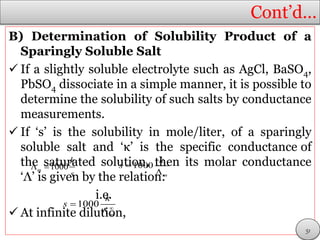 Cont’d…
B) Determination of Solubility Product of a
Sparingly Soluble Salt
 If a slightly soluble electrolyte such as AgCl, BaSO4,
PbSO4 dissociate in a simple manner, it is possible to
determine the solubility of such salts by conductance
measurements.
 If ‘s’ is the solubility in mole/liter, of a sparingly
soluble salt and ‘κ’ is the specific conductance of
the saturated solution, then its molar conductance
‘Λ’ is given by the relation:
i.e.
 At infinite dilution,
1000m
k
s
  1000
m
k
s 

1000
m
k
s 


51
 