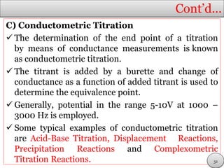 Cont’d…
C) Conductometric Titration
 The determination of the end point of a titration
by means of conductance measurements is known
as conductometric titration.
 The titrant is added by a burette and change of
conductance as a function of added titrant is used to
determine the equivalence point.
 Generally, potential in the range 5-10V at 1000 –
3000 Hz is employed.
 Some typical examples of conductometric titration
are Acid-Base Titration, Displacement Reactions,
Precipitation Reactions and Complexometric
Titration Reactions. 52
 