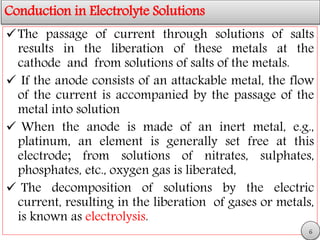 Conduction in Electrolyte Solutions
The passage of current through solutions of salts
results in the liberation of these metals at the
cathode and from solutions of salts of the metals.
 If the anode consists of an attackable metal, the flow
of the current is accompanied by the passage of the
metal into solution
 When the anode is made of an inert metal, e.g.,
platinum, an element is generally set free at this
electrode; from solutions of nitrates, sulphates,
phosphates, etc., oxygen gas is liberated,
 The decomposition of solutions by the electric
current, resulting in the liberation of gases or metals,
is known as electrolysis.
6
 