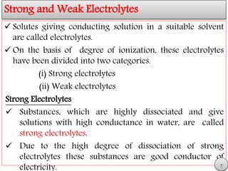 Strong and Weak Electrolytes
 Solutes giving conducting solution in a suitable solvent
are called electrolytes.
 On the basis of degree of ionization, these electrolytes
have been divided into two categories.
(i) Strong electrolytes
(ii) Weak electrolytes
Strong Electrolytes
 Substances, which are highly dissociated and give
solutions with high conductance in water, are called
strong electrolytes.
 Due to the high degree of dissociation of strong
electrolytes these substances are good conductor of
electricity. 7
 