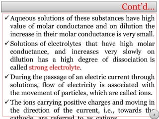 Cont’d…
Aqueous solutions of these substances have high
value of molar conductance and on dilution the
increase in their molar conductance is very small.
Solutions of electrolytes that have high molar
conductance, and increases very slowly on
dilution has a high degree of dissociation is
called strong electrolyte.
During the passage of an electric current through
solutions, flow of electricity is associated with
the movement of particles, which are called ions.
The ions carrying positive charges and moving in
the direction of the current, i.e., towards the
8
 