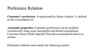 Preference Relation
Consumer’s preference It represented by binary relation, ≿, defined
on the consumption set
Axiomatic properties: Consumer preferences can be modeled
axiomatically using some meaningful and distinct assumptions.
Consumer theory builds logically from these assumptions known as
axioms.
Preference relations must satisfy the following axioms:
 