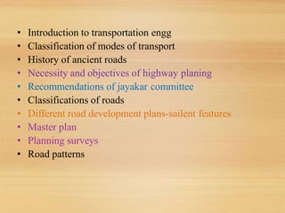 • Introduction to transportation engg
• Classification of modes of transport
• History of ancient roads
• Necessity and objectives of highway planing
• Recommendations of jayakar committee
• Classifications of roads
• Different road development plans-sailent features
• Master plan
• Planning surveys
• Road patterns
 