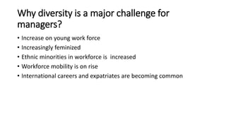 Why diversity is a major challenge for
managers?
• Increase on young work force
• Increasingly feminized
• Ethnic minorities in workforce is increased
• Workforce mobility is on rise
• International careers and expatriates are becoming common
 