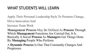 WHAT STUDENTS WILL LEARN
Apply Their Personal Leadership Style To Promote Change,
Drive Innovation And
Increase Team Work
Management Process May Be Defined As Process Through
Which Management Functions Are Carried Out, It Is
Basically A Social Process As Managers Get Things Done
By Managing People Who Perform
A Dynamic Process Is One That Constantly Changes And
Progresses.
 