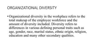 ORGANIZATIONAL DIVERSITY
• Organizational diversity in the workplace refers to the
total makeup of the employee workforce and the
amount of diversity included. Diversity refers to
differences in various defining personal traits such as
age, gender, race, marital status, ethnic origin, religion,
education and many other secondary qualities.
 