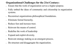 Organizational Challenges for the 21st Century:
 Ensure that the work of organization serves a higher purpose.
 Fully embed the ideas of community and citizenship in organization
systems.
 Reconstruct organizations philosophical foundations.
 Eliminate formal hierarchy.
 Reduce fear and increase trust.
 Reinvent the means of control.
 Redefine the work of leadership
 Expand and exploit diversity.
 Reinvent strategy making as an emergent process.
 De-structure and disaggregate the organization.
 