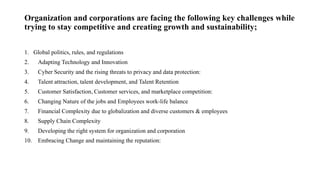 Organization and corporations are facing the following key challenges while
trying to stay competitive and creating growth and sustainability;
1. Global politics, rules, and regulations
2. Adapting Technology and Innovation
3. Cyber Security and the rising threats to privacy and data protection:
4. Talent attraction, talent development, and Talent Retention
5. Customer Satisfaction, Customer services, and marketplace competition:
6. Changing Nature of the jobs and Employees work-life balance
7. Financial Complexity due to globalization and diverse customers & employees
8. Supply Chain Complexity
9. Developing the right system for organization and corporation
10. Embracing Change and maintaining the reputation:
 