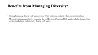 Benefits from Managing Diversity:
• Xerox plants using diverse work teams are now 30 per cent more productive than conventional plants
• Motorola beat its competition by producing the world’s most efficient and high-quality cellular phones which
are produced almost exclusively by diverse work teams.
 