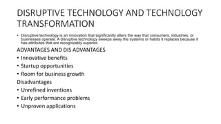 DISRUPTIVE TECHNOLOGY AND TECHNOLOGY
TRANSFORMATION
• Disruptive technology is an innovation that significantly alters the way that consumers, industries, or
businesses operate. A disruptive technology sweeps away the systems or habits it replaces because it
has attributes that are recognizably superior.
ADVANTAGES AND DIS ADVANTAGES
• Innovative benefits
• Startup opportunities
• Room for business growth
Disadvantages
• Unrefined inventions
• Early performance problems
• Unproven applications
 
