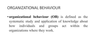ORGANIZATIONAL BEHAVIOUR
• organizational behaviour (OB) is defined as the
systematic study and application of knowledge about
how individuals and groups act within the
organizations where they work.
 