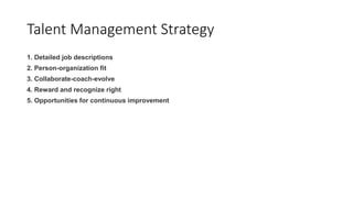 Talent Management Strategy
1. Detailed job descriptions
2. Person-organization fit
3. Collaborate-coach-evolve
4. Reward and recognize right
5. Opportunities for continuous improvement
 
