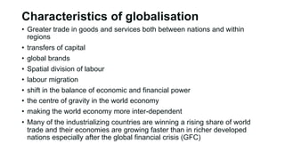 Characteristics of globalisation
• Greater trade in goods and services both between nations and within
regions
• transfers of capital
• global brands
• Spatial division of labour
• labour migration
• shift in the balance of economic and financial power
• the centre of gravity in the world economy
• making the world economy more inter-dependent
• Many of the industrializing countries are winning a rising share of world
trade and their economies are growing faster than in richer developed
nations especially after the global financial crisis (GFC)
 