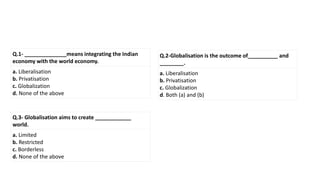 Q.1- ______________means integrating the Indian
economy with the world economy.
a. Liberalisation
b. Privatisation
c. Globalization
d. None of the above
Q.2-Globalisation is the outcome of__________ and
________.
a. Liberalisation
b. Privatisation
c. Globalization
d. Both (a) and (b)
Q.3- Globalisation aims to create ____________
world.
a. Limited
b. Restricted
c. Borderless
d. None of the above
 