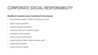 CORPORATE SOCIAL RESPONSIBILITY
Benefits of corporate social investment for businesses
• The potential benefits of CSR to companies include:
 better brand recognition
 positive business reputation
 increased sales and customer loyalty
 operational costs savings
 better financial performance
 greater ability to attract talent and retain staff
 organisational growth
 easier access to capital
 