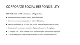 CORPORATE SOCIAL RESPONSIBILITY
CONTD. Benefits of CSR to Employees in Organisation
 Consider the human toll when making business decisions.
 Get involved in community endeavors and/or public policy
 Develop great leaders, at all levels, who excel at managing people as well as results
 Sustain a work environment founded on dignity and respect for all employees
 A company with a strong corporate social responsibility has more engaged employees.
 A good CSR program can be used by a company to recruit and retain employees.
 