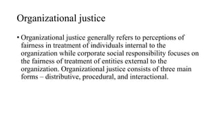 Organizational justice
• Organizational justice generally refers to perceptions of
fairness in treatment of individuals internal to the
organization while corporate social responsibility focuses on
the fairness of treatment of entities external to the
organization. Organizational justice consists of three main
forms – distributive, procedural, and interactional.
 