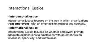Interactional justice
• Interpersonal justice
Interpersonal justice focuses on the way in which organizations
treat employees, with an emphasis on respect and courtesy.
• Informational justice
Informational justice focuses on whether employers provide
adequate explanations to employees with an emphasis on
timeliness, specificity, and truthfulness
 