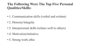 The Following Were The Top Five Personal
Qualities/Skills:
• 1. Communication skills (verbal and written)
• 2. Honesty/integrity
• 3. Interpersonal skills (relates well to others)
• 4. Motivation/initiative
• 5. Strong work ethic
 