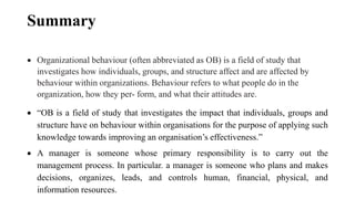 Summary
 Organizational behaviour (often abbreviated as OB) is a field of study that
investigates how individuals, groups, and structure affect and are affected by
behaviour within organizations. Behaviour refers to what people do in the
organization, how they per- form, and what their attitudes are.
 “OB is a field of study that investigates the impact that individuals, groups and
structure have on behaviour within organisations for the purpose of applying such
knowledge towards improving an organisation’s effectiveness.”
 A manager is someone whose primary responsibility is to carry out the
management process. In particular. a manager is someone who plans and makes
decisions, organizes, leads, and controls human, financial, physical, and
information resources.
 