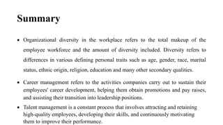 Summary
 Organizational diversity in the workplace refers to the total makeup of the
employee workforce and the amount of diversity included. Diversity refers to
differences in various defining personal traits such as age, gender, race, marital
status, ethnic origin, religion, education and many other secondary qualities.
 Career management refers to the activities companies carry out to sustain their
employees' career development, helping them obtain promotions and pay raises,
and assisting their transition into leadership positions.
 Talent management is a constant process that involves attracting and retaining
high-quality employees, developing their skills, and continuously motivating
them to improve their performance.
 