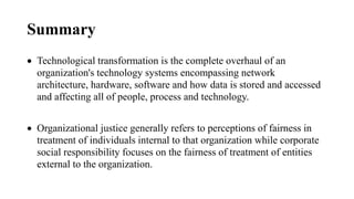 Summary
 Technological transformation is the complete overhaul of an
organization's technology systems encompassing network
architecture, hardware, software and how data is stored and accessed
and affecting all of people, process and technology.
 Organizational justice generally refers to perceptions of fairness in
treatment of individuals internal to that organization while corporate
social responsibility focuses on the fairness of treatment of entities
external to the organization.
 