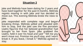 Situation 2
Jake and Melinda have been dating for 2 years and
have lived together for the past 8 months. Melinda
regrets moving in with Jake and has decided to
move out. This evening Melinda broke the news to
Jake.
Jake responded with complete rage and began
breaking things. Melinda yelled and pleaded with
him to stop, and the Jake saw the fine porcelain
Lladro figurine that her beloved grandmother had
brought to her from Spain. Jake grabbed the
Lladro, held it over his head and said “ Tell me you
won’t move out. Promise me you’ll stay, and I won’t
break it. If you leave, I break it.” Melinda agreed to
stay.
 