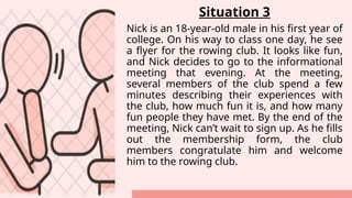Situation 3
Nick is an 18-year-old male in his first year of
college. On his way to class one day, he see
a flyer for the rowing club. It looks like fun,
and Nick decides to go to the informational
meeting that evening. At the meeting,
several members of the club spend a few
minutes describing their experiences with
the club, how much fun it is, and how many
fun people they have met. By the end of the
meeting, Nick can’t wait to sign up. As he fills
out the membership form, the club
members congratulate him and welcome
him to the rowing club.
 