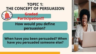TOPIC 1:
THE CONCEPT OF PERSUASION
How would you define
persuasion?
When have you been persuaded? When
have you persuaded someone else?
Graded
Participation!!!
 
