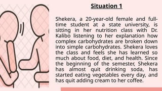 Situation 1
Shekera, a 20-year-old female and full-
time student at a state university, is
sitting in her nutrition class with Dr.
Kalibo listening to her explanation how
complex carbohydrates are broken down
into simple carbohydrates. Shekera loves
the class and feels she has learned so
much about food, diet, and health. Since
the beginning of the semester, Shekera
has almost quit drinking soda, has
started eating vegetables every day, and
has quit adding cream to her coffee.
 