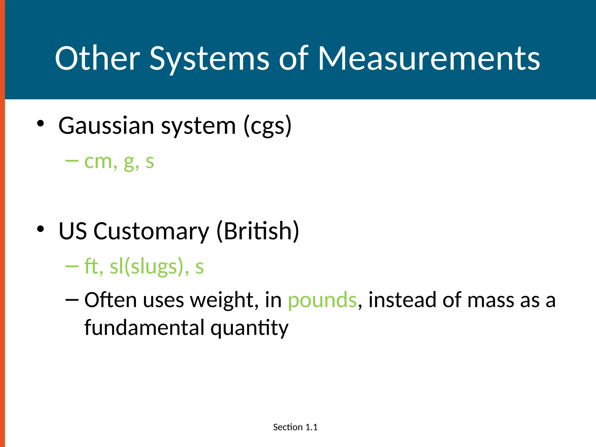 Other Systems of Measurements
• Gaussian system (cgs)
– cm, g, s
• US Customary (British)
– ft, sl(slugs), s
– Often uses weight, in pounds, instead of mass as a
fundamental quantity
Section 1.1
 