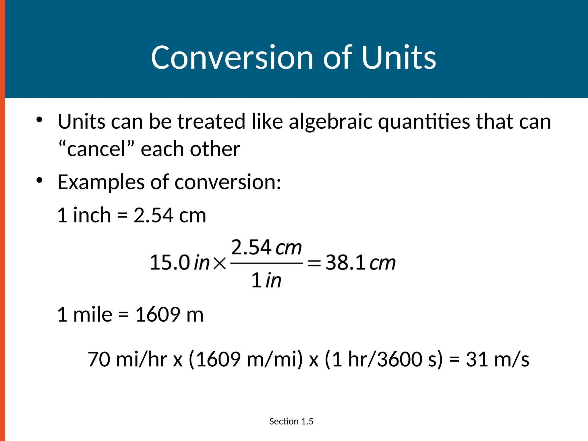 Conversion of Units
• Units can be treated like algebraic quantities that can
“cancel” each other
• Examples of conversion:
1 inch = 2.54 cm
1 mile = 1609 m
70 mi/hr x (1609 m/mi) x (1 hr/3600 s) = 31 m/s
Section 1.5
 